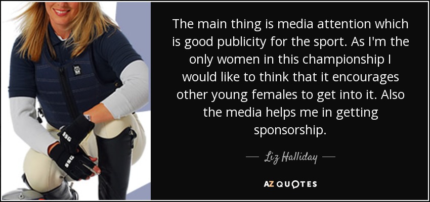 The main thing is media attention which is good publicity for the sport. As I'm the only women in this championship I would like to think that it encourages other young females to get into it. Also the media helps me in getting sponsorship. - Liz Halliday