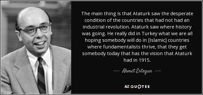 The main thing is that Ataturk saw the desperate condition of the countries that had not had an industrial revolution. Ataturk saw where history was going. He really did in Turkey what we are all hoping somebody will do in [Islamic] countries where fundamentalists thrive, that they get somebody today that has the vision that Ataturk had in 1915. - Ahmet Ertegun