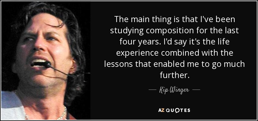 The main thing is that I've been studying composition for the last four years. I'd say it's the life experience combined with the lessons that enabled me to go much further. - Kip Winger