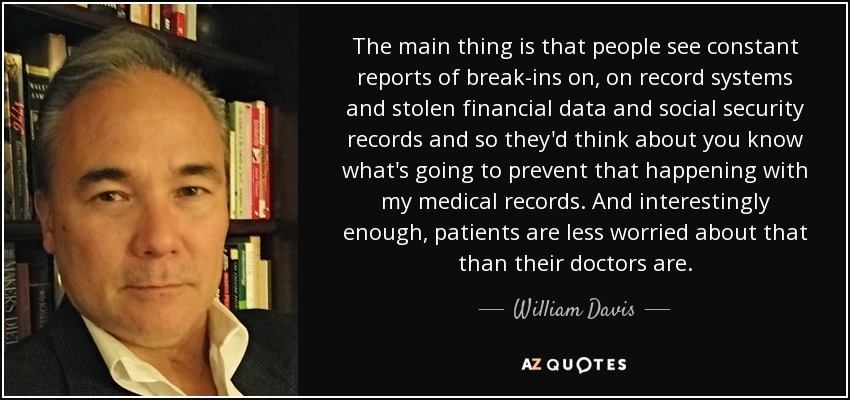 The main thing is that people see constant reports of break-ins on, on record systems and stolen financial data and social security records and so they'd think about you know what's going to prevent that happening with my medical records. And interestingly enough, patients are less worried about that than their doctors are. - William Davis