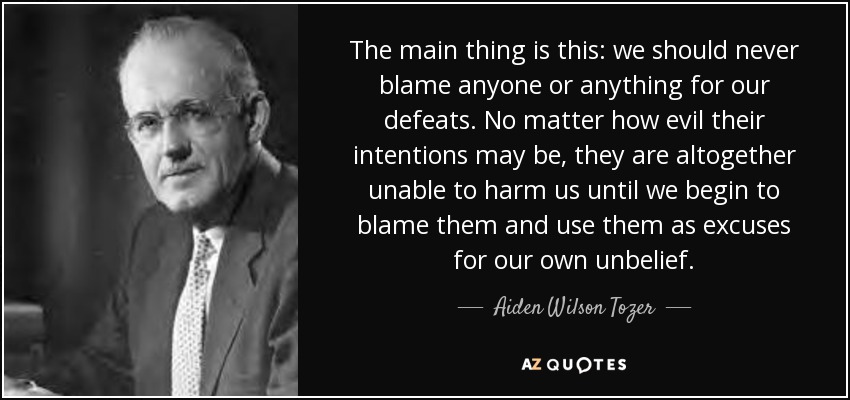 The main thing is this: we should never blame anyone or anything for our defeats. No matter how evil their intentions may be, they are altogether unable to harm us until we begin to blame them and use them as excuses for our own unbelief. - Aiden Wilson Tozer