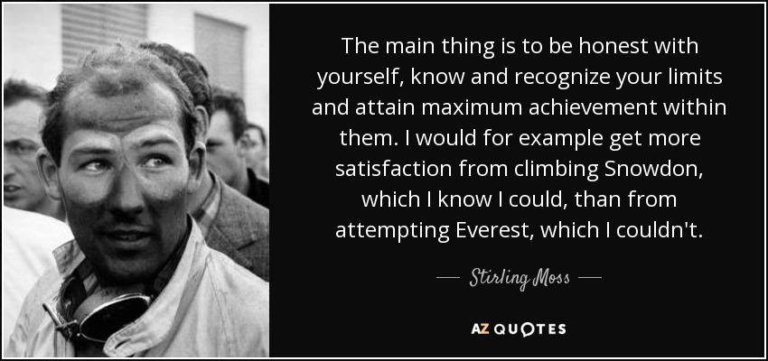The main thing is to be honest with yourself, know and recognize your limits and attain maximum achievement within them. I would for example get more satisfaction from climbing Snowdon, which I know I could, than from attempting Everest, which I couldn't. - Stirling Moss
