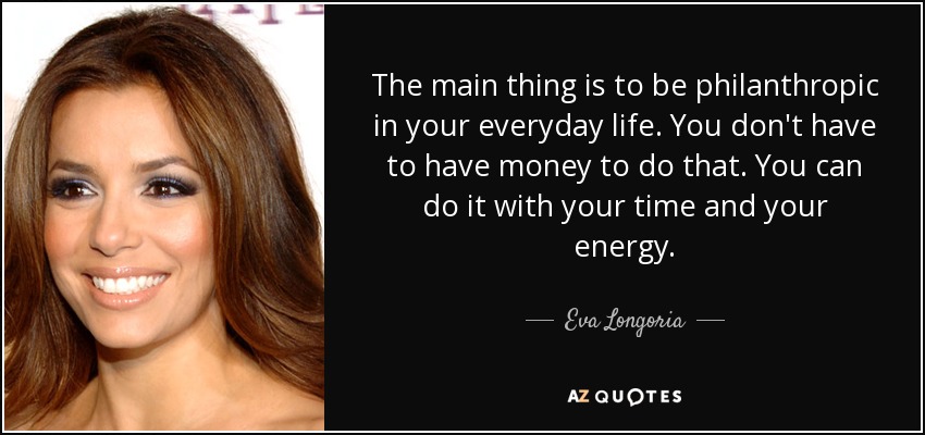 The main thing is to be philanthropic in your everyday life. You don't have to have money to do that. You can do it with your time and your energy. - Eva Longoria