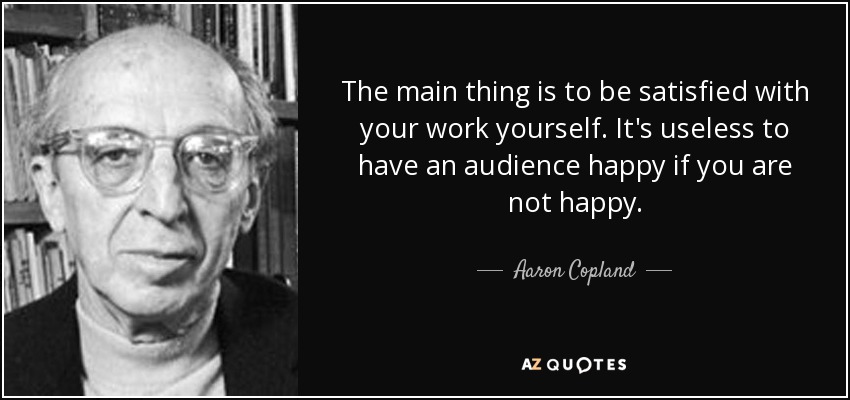 The main thing is to be satisfied with your work yourself. It's useless to have an audience happy if you are not happy. - Aaron Copland