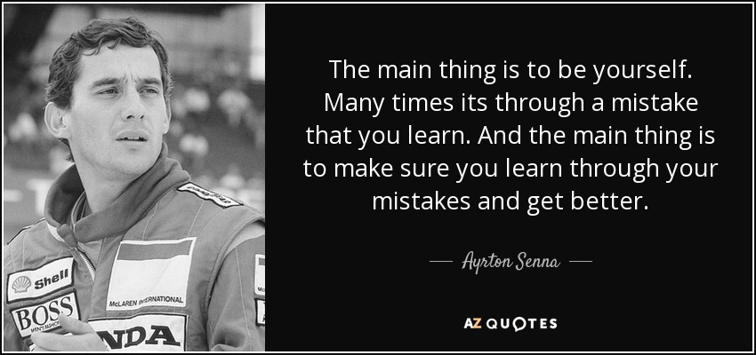 The main thing is to be yourself. Many times its through a mistake that you learn. And the main thing is to make sure you learn through your mistakes and get better. - Ayrton Senna