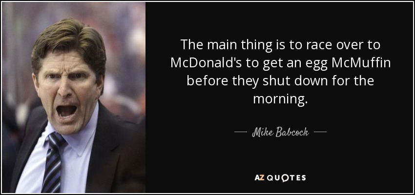 The main thing is to race over to McDonald's to get an egg McMuffin before they shut down for the morning. - Mike Babcock