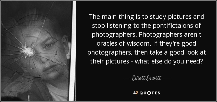 The main thing is to study pictures and stop listening to the pontifictaions of photographers. Photographers aren't oracles of wisdom. If they're good photographers, then take a good look at their pictures - what else do you need? - Elliott Erwitt