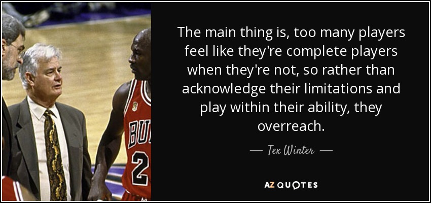 The main thing is, too many players feel like they're complete players when they're not, so rather than acknowledge their limitations and play within their ability, they overreach. - Tex Winter