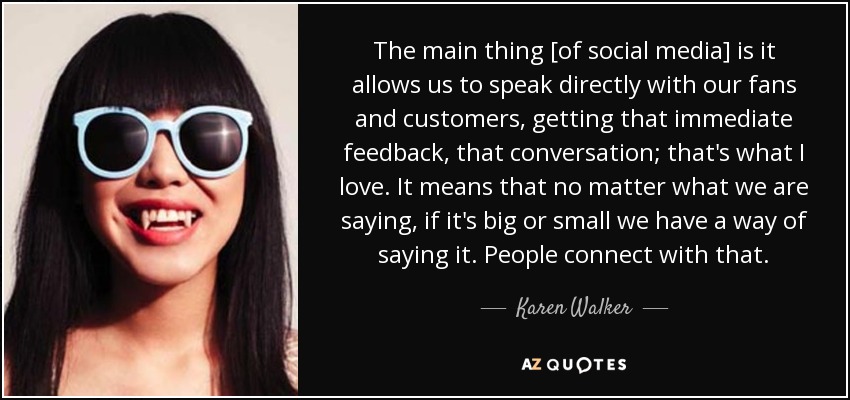 The main thing [of social media] is it allows us to speak directly with our fans and customers, getting that immediate feedback, that conversation; that's what I love. It means that no matter what we are saying, if it's big or small we have a way of saying it. People connect with that. - Karen Walker