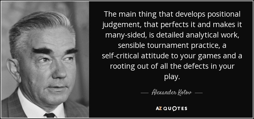 The main thing that develops positional judgement, that perfects it and makes it many-sided, is detailed analytical work, sensible tournament practice, a self-critical attitude to your games and a rooting out of all the defects in your play. - Alexander Kotov