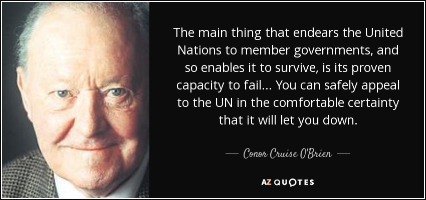 The main thing that endears the United Nations to member governments, and so enables it to survive, is its proven capacity to fail... You can safely appeal to the UN in the comfortable certainty that it will let you down. - Conor Cruise O'Brien