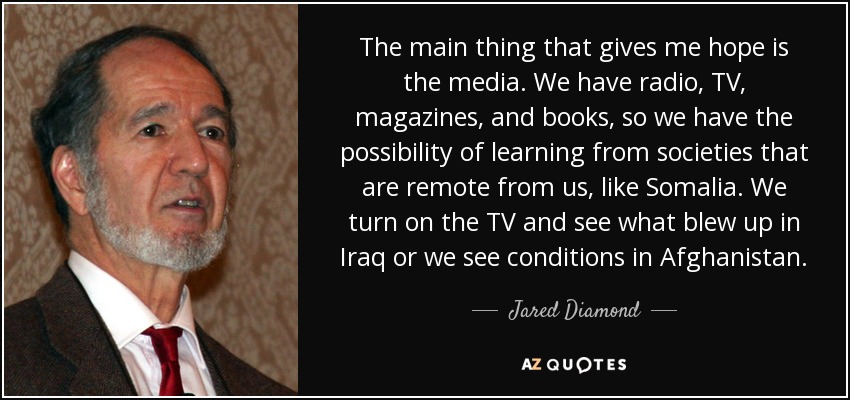 The main thing that gives me hope is the media. We have radio, TV, magazines, and books, so we have the possibility of learning from societies that are remote from us, like Somalia. We turn on the TV and see what blew up in Iraq or we see conditions in Afghanistan. - Jared Diamond