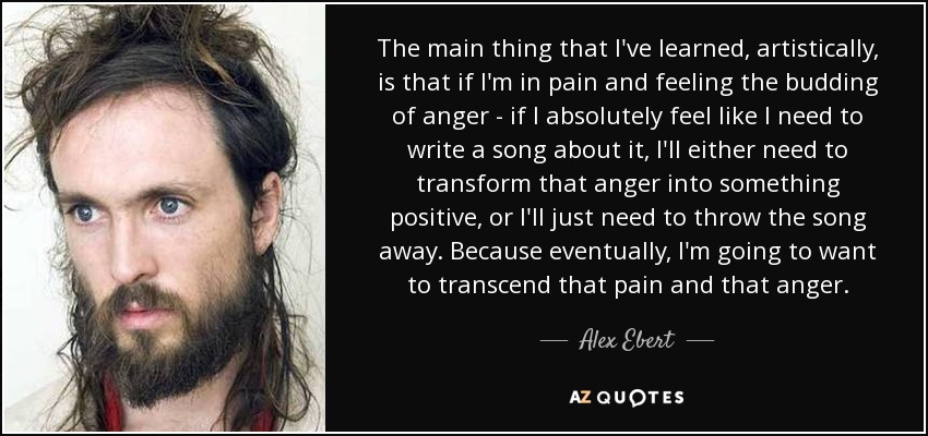 The main thing that I've learned, artistically, is that if I'm in pain and feeling the budding of anger - if I absolutely feel like I need to write a song about it, I'll either need to transform that anger into something positive, or I'll just need to throw the song away. Because eventually, I'm going to want to transcend that pain and that anger. - Alex Ebert