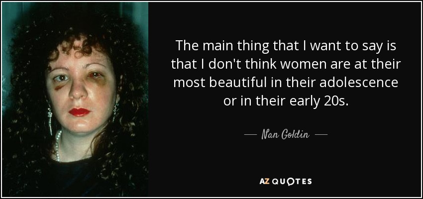 The main thing that I want to say is that I don't think women are at their most beautiful in their adolescence or in their early 20s. - Nan Goldin