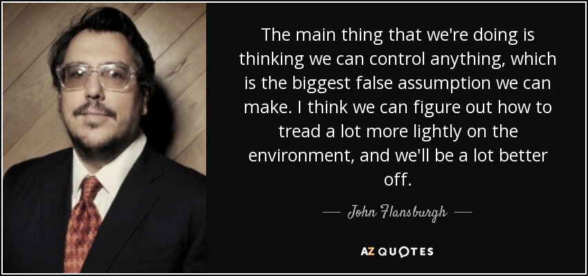The main thing that we're doing is thinking we can control anything, which is the biggest false assumption we can make. I think we can figure out how to tread a lot more lightly on the environment, and we'll be a lot better off. - John Flansburgh