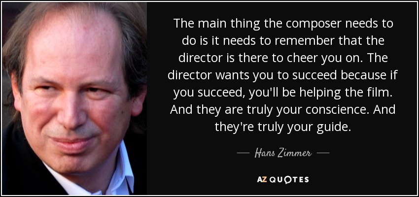 The main thing the composer needs to do is it needs to remember that the director is there to cheer you on. The director wants you to succeed because if you succeed, you'll be helping the film. And they are truly your conscience. And they're truly your guide. - Hans Zimmer