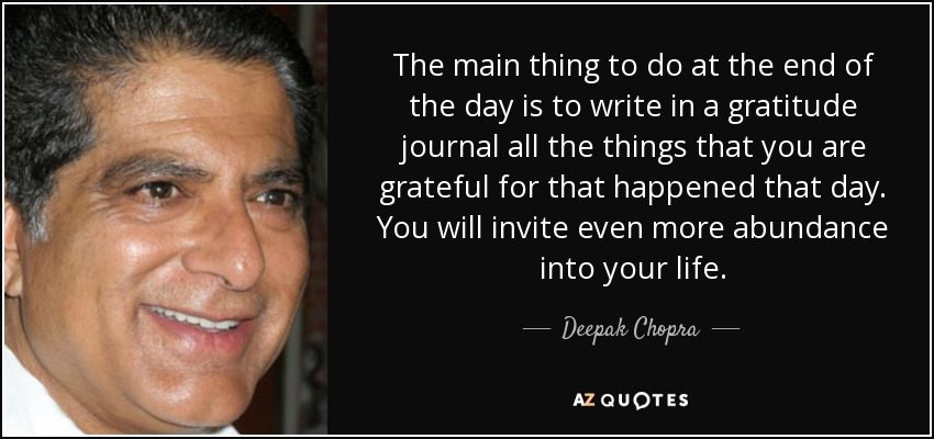 The main thing to do at the end of the day is to write in a gratitude journal all the things that you are grateful for that happened that day. You will invite even more abundance into your life. - Deepak Chopra