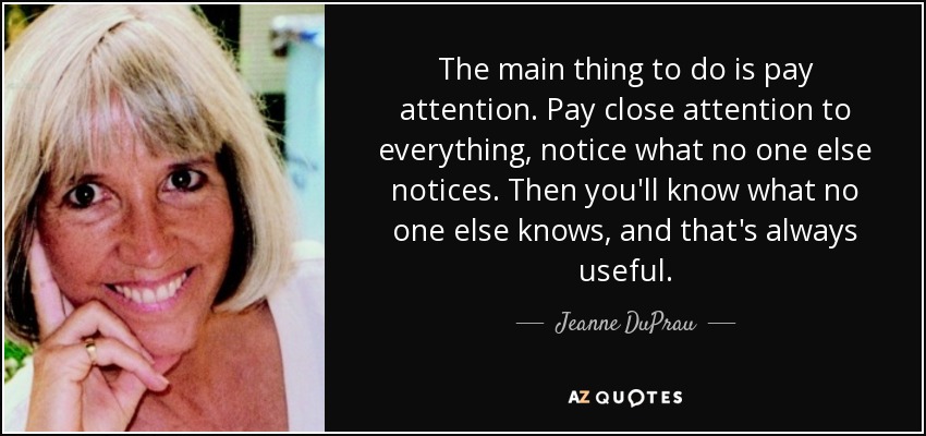 The main thing to do is pay attention. Pay close attention to everything, notice what no one else notices. Then you'll know what no one else knows, and that's always useful. - Jeanne DuPrau