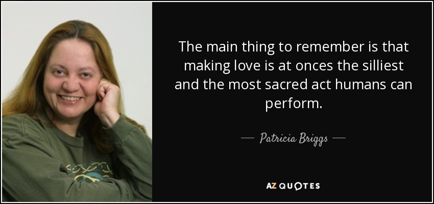 The main thing to remember is that making love is at onces the silliest and the most sacred act humans can perform. - Patricia Briggs