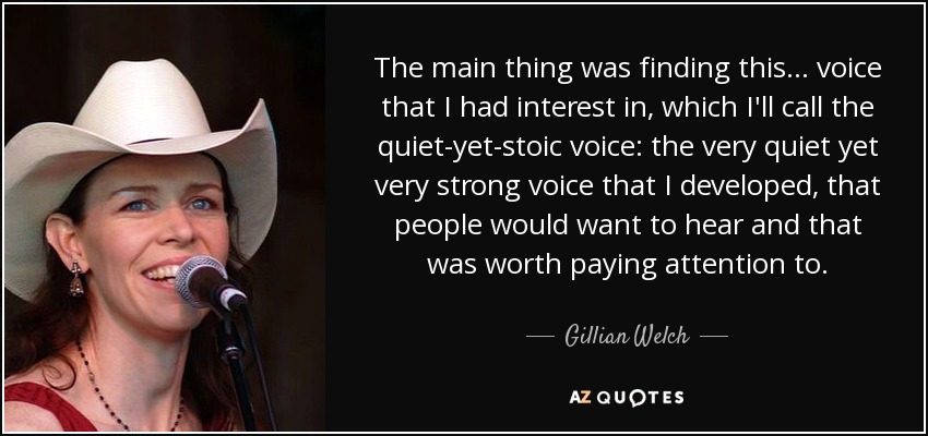 The main thing was finding this... voice that I had interest in, which I'll call the quiet-yet-stoic voice: the very quiet yet very strong voice that I developed, that people would want to hear and that was worth paying attention to. - Gillian Welch