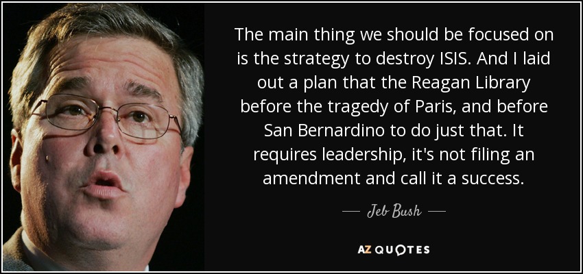 The main thing we should be focused on is the strategy to destroy ISIS. And I laid out a plan that the Reagan Library before the tragedy of Paris, and before San Bernardino to do just that. It requires leadership, it's not filing an amendment and call it a success. - Jeb Bush