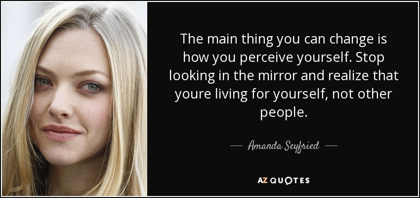 The main thing you can change is how you perceive yourself. Stop looking in the mirror and realize that youre living for yourself, not other people. - Amanda Seyfried