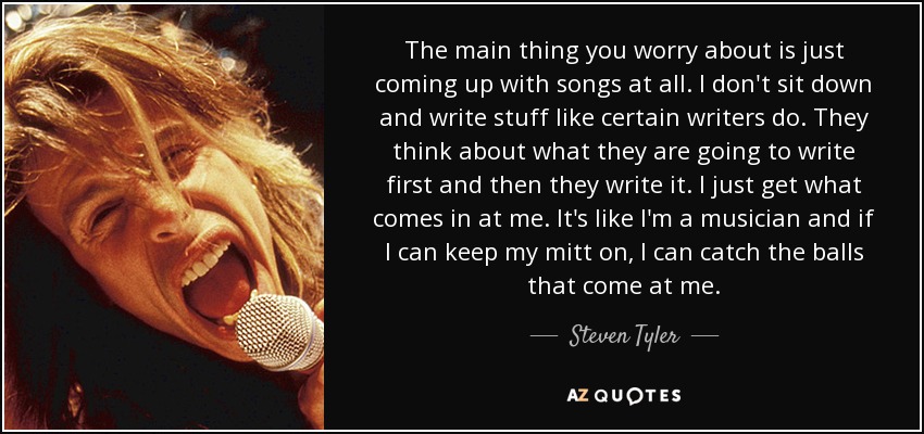 The main thing you worry about is just coming up with songs at all. I don't sit down and write stuff like certain writers do. They think about what they are going to write first and then they write it. I just get what comes in at me. It's like I'm a musician and if I can keep my mitt on, I can catch the balls that come at me. - Steven Tyler