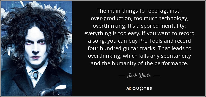 The main things to rebel against - over-production, too much technology, overthinking. It's a spoiled mentality; everything is too easy. If you want to record a song, you can buy Pro Tools and record four hundred guitar tracks. That leads to overthinking, which kills any spontaneity and the humanity of the performance. - Jack White