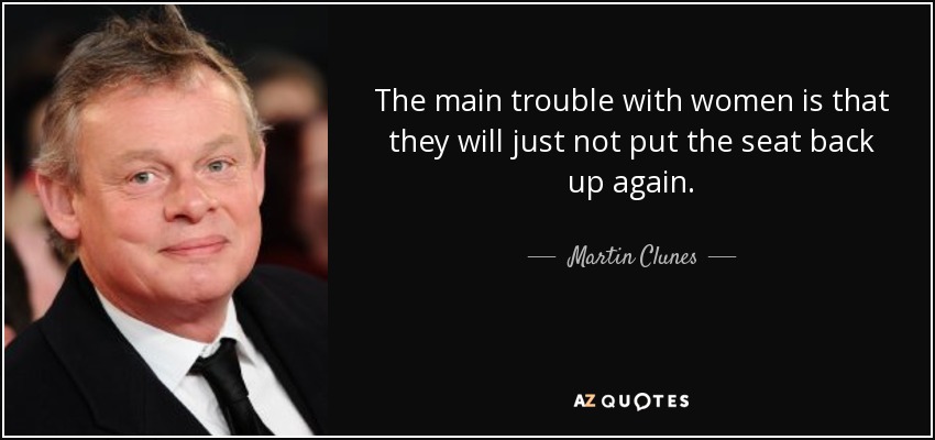 The main trouble with women is that they will just not put the seat back up again. - Martin Clunes