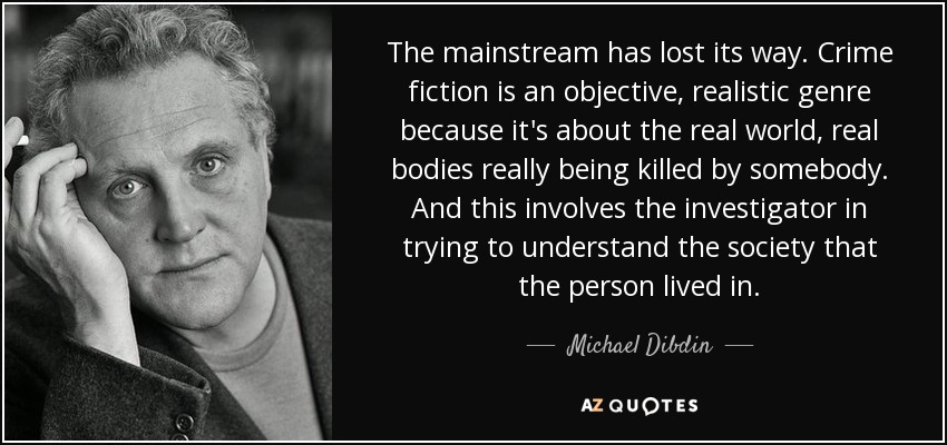 The mainstream has lost its way. Crime fiction is an objective, realistic genre because it's about the real world, real bodies really being killed by somebody. And this involves the investigator in trying to understand the society that the person lived in. - Michael Dibdin