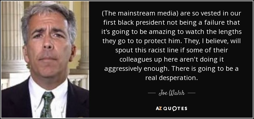 (The mainstream media) are so vested in our first black president not being a failure that it's going to be amazing to watch the lengths they go to to protect him. They, I believe, will spout this racist line if some of their colleagues up here aren't doing it aggressively enough. There is going to be a real desperation. - Joe Walsh