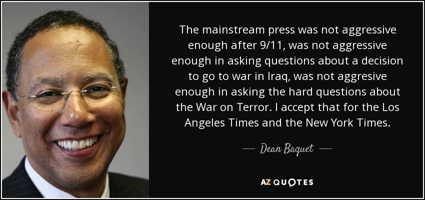 The mainstream press was not aggressive enough after 9/11, was not aggressive enough in asking questions about a decision to go to war in Iraq, was not aggresive enough in asking the hard questions about the War on Terror. I accept that for the Los Angeles Times and the New York Times. - Dean Baquet