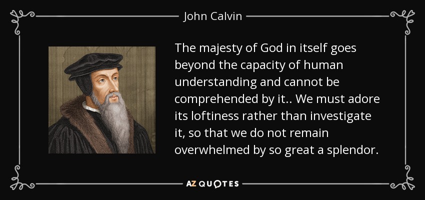 The majesty of God in itself goes beyond the capacity of human understanding and cannot be comprehended by it.. We must adore its loftiness rather than investigate it, so that we do not remain overwhelmed by so great a splendor. - John Calvin