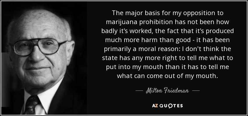 The major basis for my opposition to marijuana prohibition has not been how badly it's worked, the fact that it's produced much more harm than good - it has been primarily a moral reason: I don't think the state has any more right to tell me what to put into my mouth than it has to tell me what can come out of my mouth. - Milton Friedman