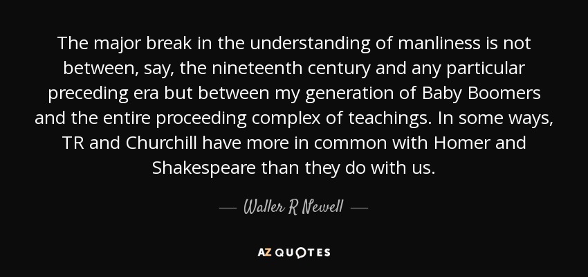The major break in the understanding of manliness is not between, say, the nineteenth century and any particular preceding era but between my generation of Baby Boomers and the entire proceeding complex of teachings. In some ways, TR and Churchill have more in common with Homer and Shakespeare than they do with us. - Waller R Newell