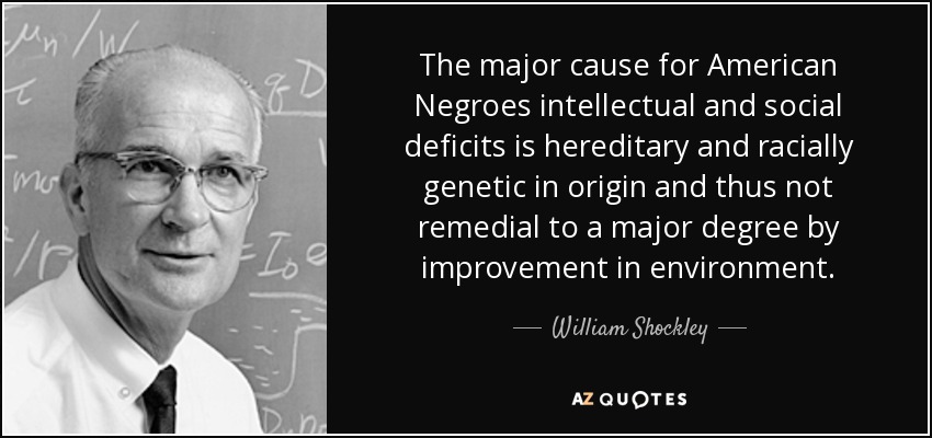 The major cause for American Negroes intellectual and social deficits is hereditary and racially genetic in origin and thus not remedial to a major degree by improvement in environment. - William Shockley