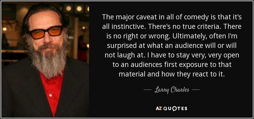 The major caveat in all of comedy is that it's all instinctive. There's no true criteria. There is no right or wrong. Ultimately, often I'm surprised at what an audience will or will not laugh at. I have to stay very, very open to an audiences first exposure to that material and how they react to it. - Larry Charles