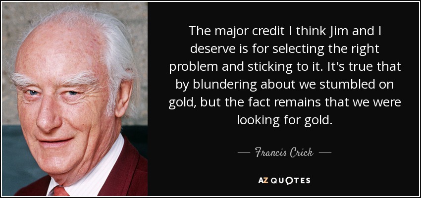 The major credit I think Jim and I deserve is for selecting the right problem and sticking to it. It's true that by blundering about we stumbled on gold, but the fact remains that we were looking for gold. - Francis Crick