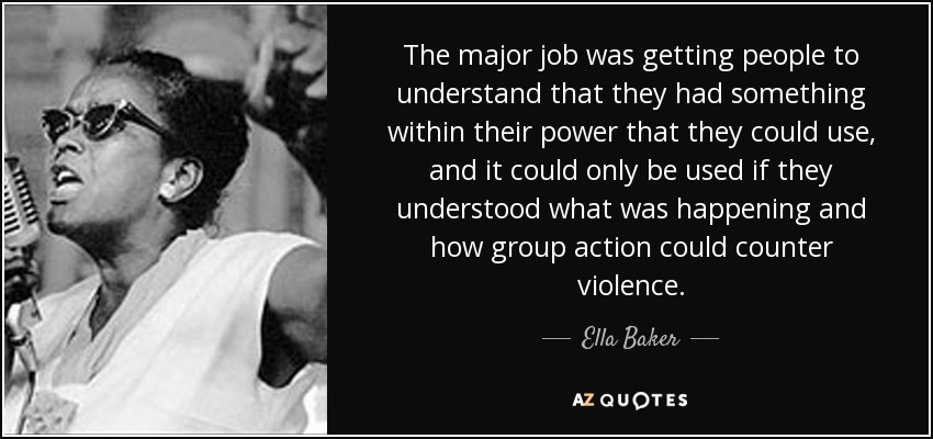 The major job was getting people to understand that they had something within their power that they could use, and it could only be used if they understood what was happening and how group action could counter violence. - Ella Baker
