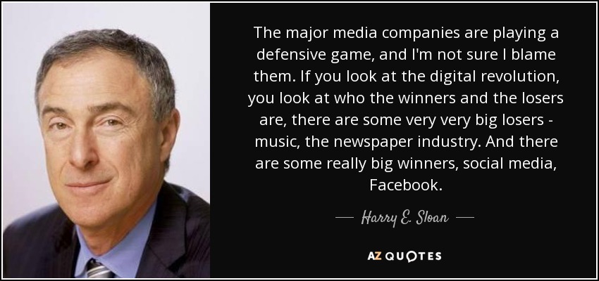 The major media companies are playing a defensive game, and I'm not sure I blame them. If you look at the digital revolution, you look at who the winners and the losers are, there are some very very big losers - music, the newspaper industry. And there are some really big winners, social media, Facebook. - Harry E. Sloan