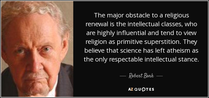 The major obstacle to a religious renewal is the intellectual classes, who are highly influential and tend to view religion as primitive superstition. They believe that science has left atheism as the only respectable intellectual stance. - Robert Bork