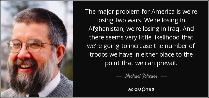 The major problem for America is we're losing two wars. We're losing in Afghanistan, we're losing in Iraq. And there seems very little likelihood that we're going to increase the number of troops we have in either place to the point that we can prevail. - Michael Scheuer