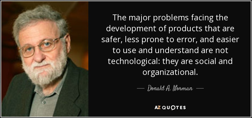The major problems facing the development of products that are safer, less prone to error, and easier to use and understand are not technological: they are social and organizational. - Donald A. Norman