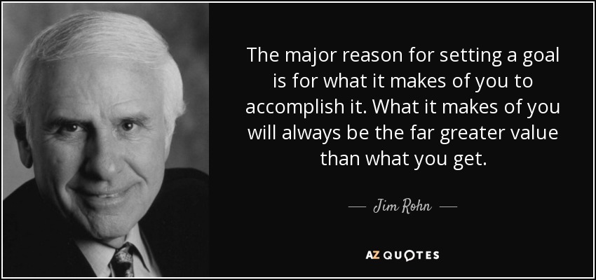 The major reason for setting a goal is for what it makes of you to accomplish it. What it makes of you will always be the far greater value than what you get. - Jim Rohn