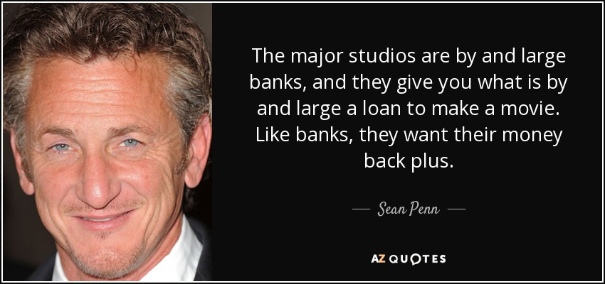 The major studios are by and large banks, and they give you what is by and large a loan to make a movie. Like banks, they want their money back plus. - Sean Penn