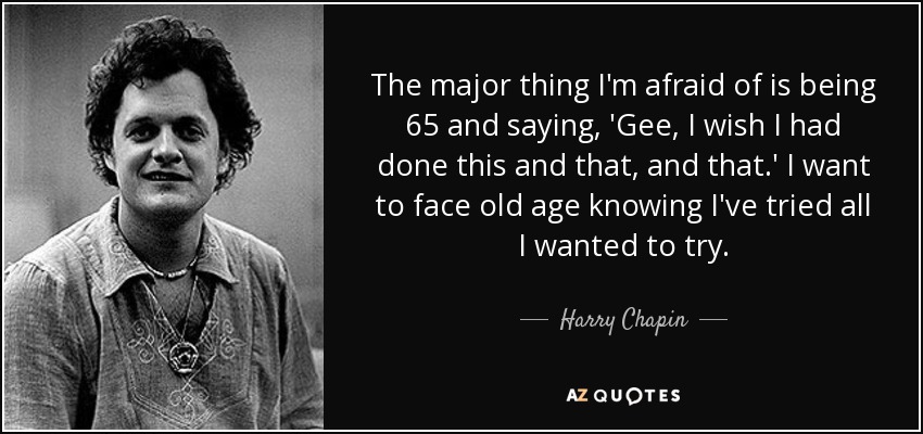 The major thing I'm afraid of is being 65 and saying, 'Gee, I wish I had done this and that, and that.' I want to face old age knowing I've tried all I wanted to try. - Harry Chapin