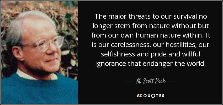 The major threats to our survival no longer stem from nature without but from our own human nature within. It is our carelessness, our hostilities, our selfishness and pride and willful ignorance that endanger the world. - M. Scott Peck