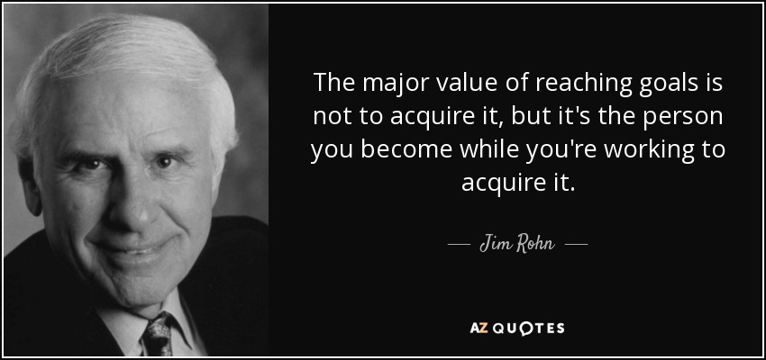 The major value of reaching goals is not to acquire it, but it's the person you become while you're working to acquire it. - Jim Rohn