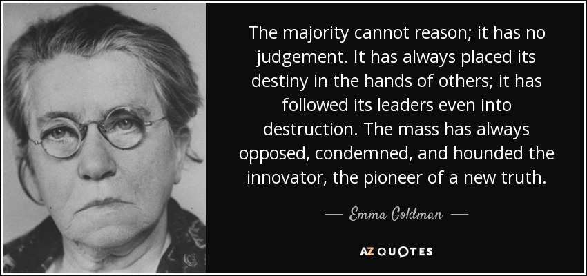 The majority cannot reason; it has no judgement. It has always placed its destiny in the hands of others; it has followed its leaders even into destruction. The mass has always opposed, condemned, and hounded the innovator, the pioneer of a new truth. - Emma Goldman