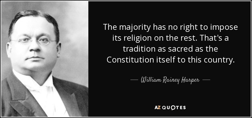 The majority has no right to impose its religion on the rest. That's a tradition as sacred as the Constitution itself to this country. - William Rainey Harper